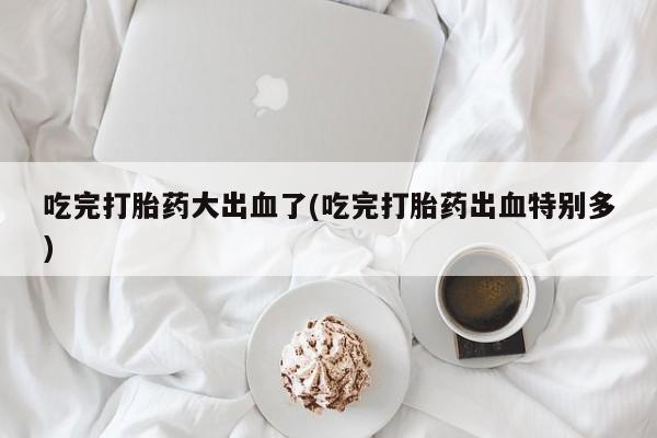 打胎药私人店联系方式保密发货,指导用药吃完打胎药大出血了(吃完打胎药出血特别多)