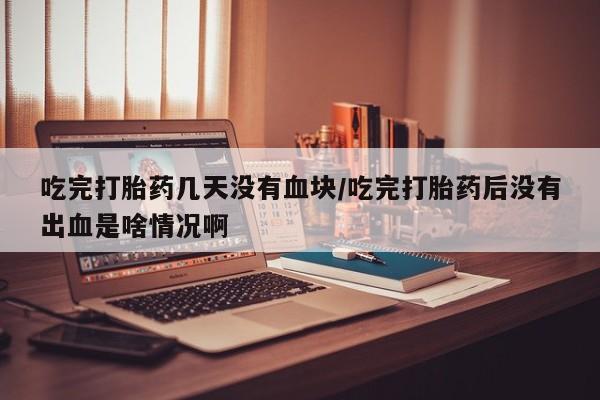 打胎药私人店联系方式保密发货,指导用药吃完打胎药几天没有血块/吃完打胎药后没有出血是啥情况啊