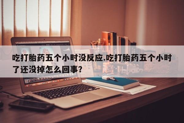 打胎药私人店联系方式保密发货,指导用药吃打胎药五个小时没反应.吃打胎药五个小时了还没掉怎么回事？