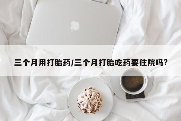 打胎药私人店联系方式保密发货,指导用药三个月用打胎药/三个月打胎吃药要住院吗?