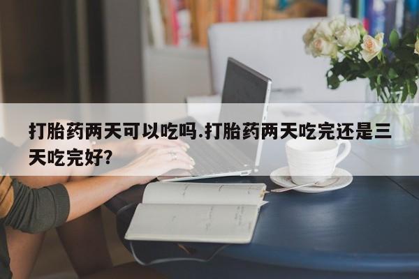 打胎药私人店联系方式保密发货,指导用药打胎药两天可以吃吗.打胎药两天吃完还是三天吃完好？