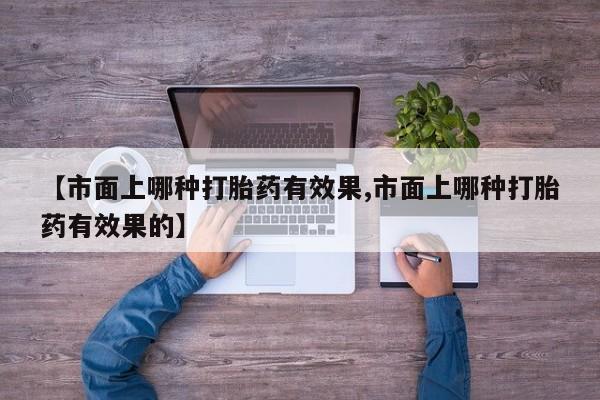 打胎药私人店联系方式保密发货,指导用药【市面上哪种打胎药有效果,市面上哪种打胎药有效果的】