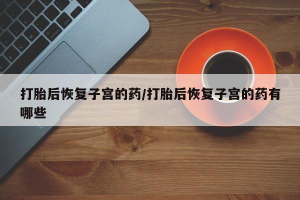 打胎药私人店联系方式保密发货,指导用药打胎后恢复子宫的药/打胎后恢复子宫的药有哪些