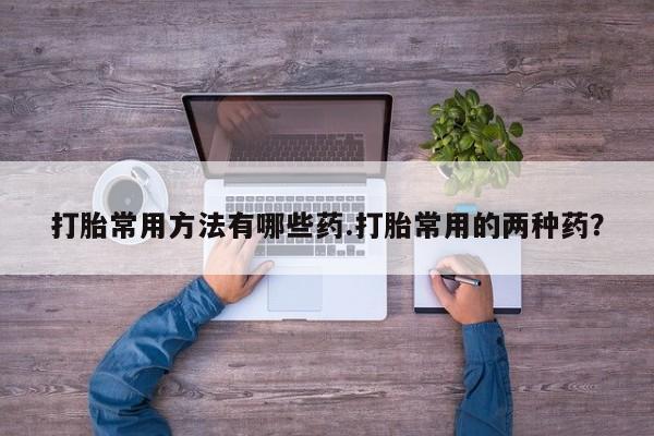 打胎药私人店联系方式保密发货,指导用药打胎常用方法有哪些药.打胎常用的两种药？