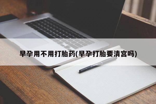打胎药私人店联系方式保密发货,指导用药早孕用不用打胎药(早孕打胎要清宫吗)