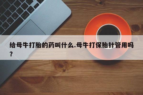 打胎药私人店联系方式保密发货,指导用药给母牛打胎的药叫什么.母牛打保胎针管用吗？