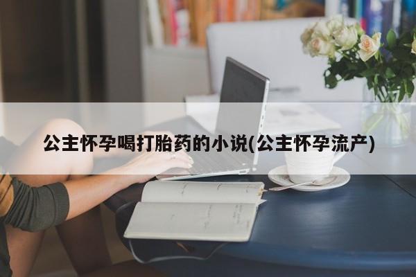 打胎药私人店联系方式保密发货,指导用药公主怀孕喝打胎药的小说(公主怀孕流产)