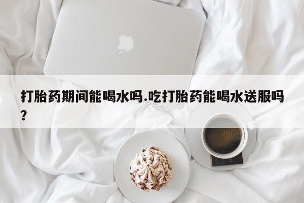 打胎药私人店联系方式保密发货,指导用药打胎药期间能喝水吗.吃打胎药能喝水送服吗？