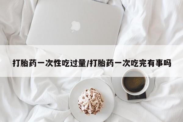 打胎药私人店联系方式保密发货,指导用药打胎药一次性吃过量/打胎药一次吃完有事吗