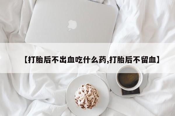 打胎药私人店联系方式保密发货,指导用药【打胎后不出血吃什么药,打胎后不留血】