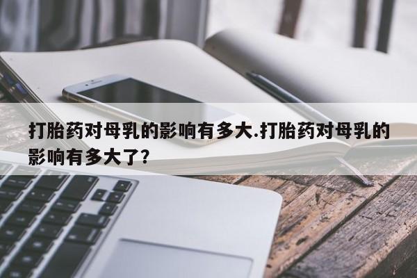 打胎药私人店联系方式保密发货,指导用药打胎药对母乳的影响有多大.打胎药对母乳的影响有多大了？