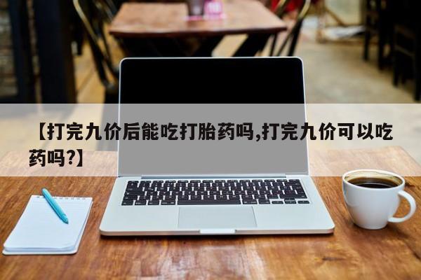 打胎药私人店联系方式保密发货,指导用药【打完九价后能吃打胎药吗,打完九价可以吃药吗?】
