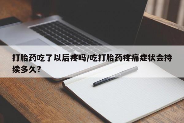 打胎药私人店联系方式保密发货,指导用药打胎药吃了以后疼吗/吃打胎药疼痛症状会持续多久?