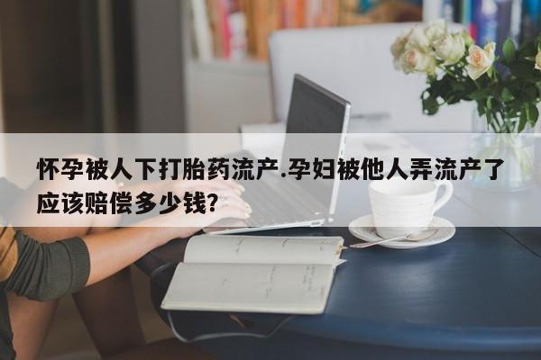 打胎药私人店联系方式保密发货,指导用药怀孕被人下打胎药流产.孕妇被他人弄流产了应该赔偿多少钱？