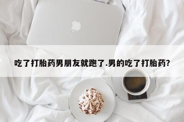 打胎药私人店联系方式保密发货,指导用药吃了打胎药男朋友就跑了.男的吃了打胎药？