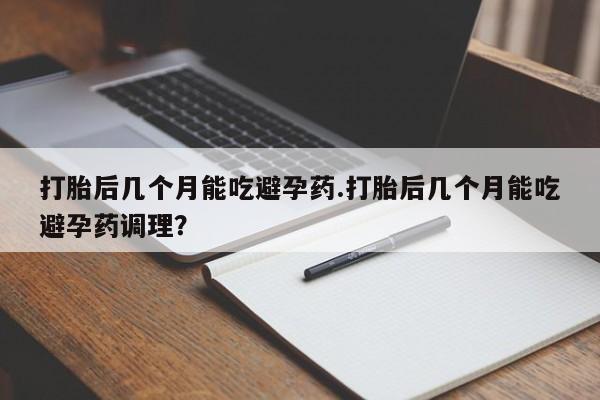 打胎药私人店联系方式保密发货,指导用药打胎后几个月能吃避孕药.打胎后几个月能吃避孕药调理？