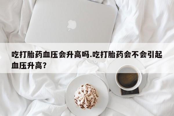 打胎药私人店联系方式保密发货,指导用药吃打胎药血压会升高吗.吃打胎药会不会引起血压升高？