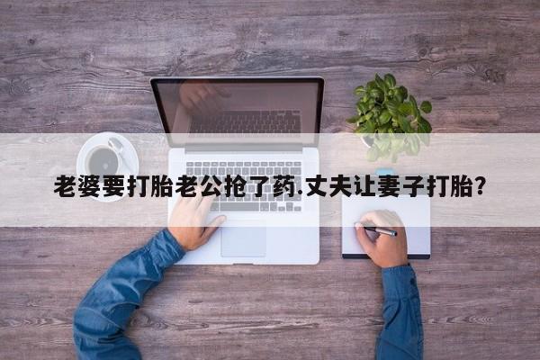 打胎药私人店联系方式保密发货,指导用药老婆要打胎老公抢了药.丈夫让妻子打胎？