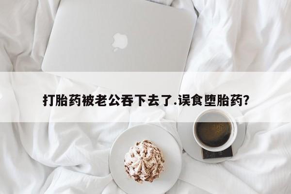 打胎药私人店联系方式保密发货,指导用药打胎药被老公吞下去了.误食堕胎药？