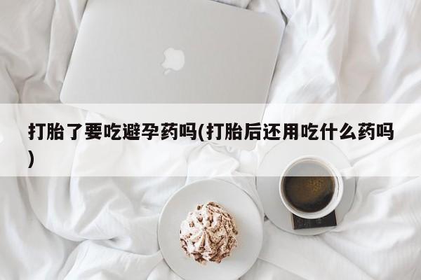 打胎药私人店联系方式保密发货,指导用药打胎了要吃避孕药吗(打胎后还用吃什么药吗)