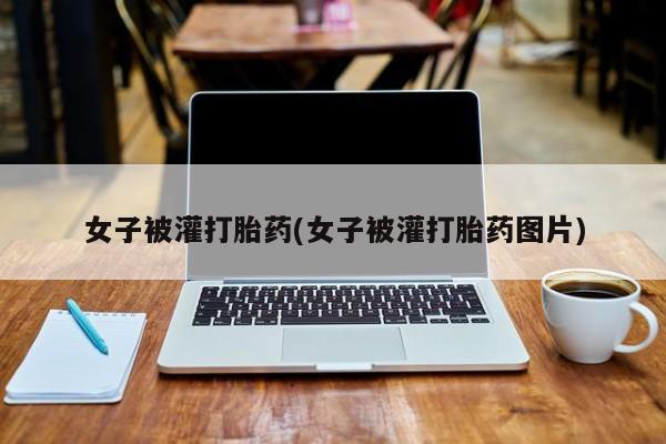 打胎药私人店联系方式保密发货,指导用药女子被灌打胎药(女子被灌打胎药图片)