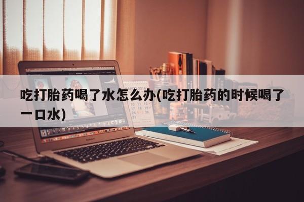 打胎药私人店联系方式保密发货,指导用药吃打胎药喝了水怎么办(吃打胎药的时候喝了一口水)