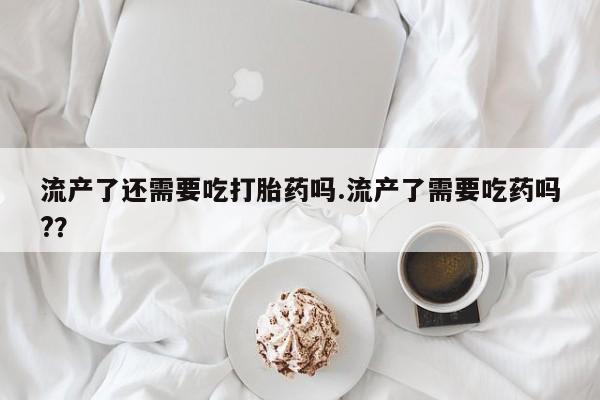 打胎药私人店联系方式保密发货,指导用药流产了还需要吃打胎药吗.流产了需要吃药吗?？