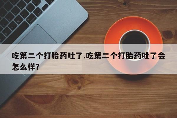 打胎药私人店联系方式保密发货,指导用药吃第二个打胎药吐了.吃第二个打胎药吐了会怎么样？