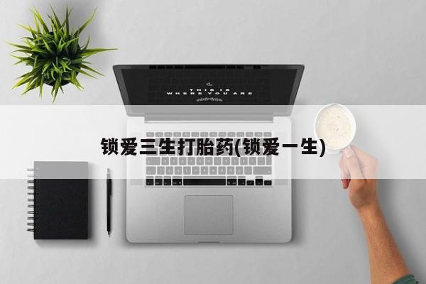 打胎药私人店联系方式保密发货,指导用药锁爱三生打胎药(锁爱一生)