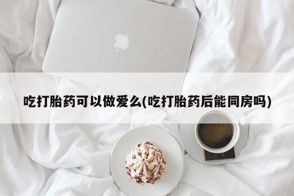 打胎药私人店联系方式保密发货,指导用药吃打胎药可以做爱么(吃打胎药后能同房吗)