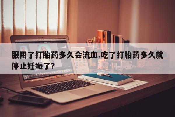 打胎药私人店联系方式保密发货,指导用药服用了打胎药多久会流血.吃了打胎药多久就停止妊娠了？
