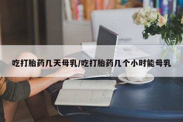打胎药私人店联系方式保密发货,指导用药吃打胎药几天母乳/吃打胎药几个小时能母乳