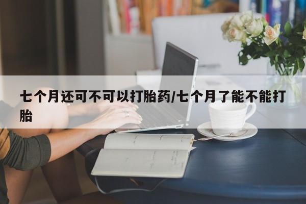 打胎药私人店联系方式保密发货,指导用药七个月还可不可以打胎药/七个月了能不能打胎