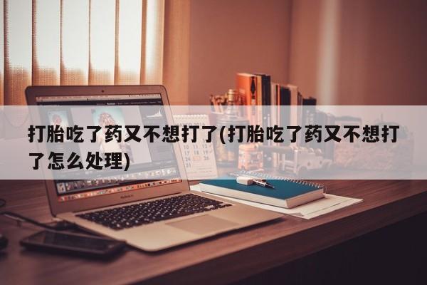 打胎药私人店联系方式保密发货,指导用药打胎吃了药又不想打了(打胎吃了药又不想打了怎么处理)