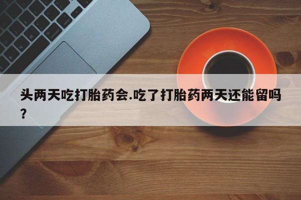 打胎药私人店联系方式保密发货,指导用药头两天吃打胎药会.吃了打胎药两天还能留吗？