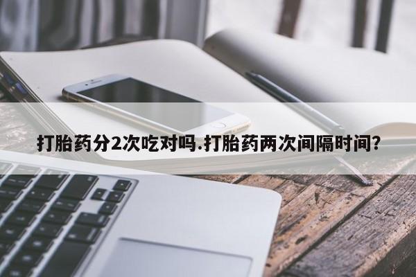 打胎药私人店联系方式保密发货,指导用药打胎药分2次吃对吗.打胎药两次间隔时间？
