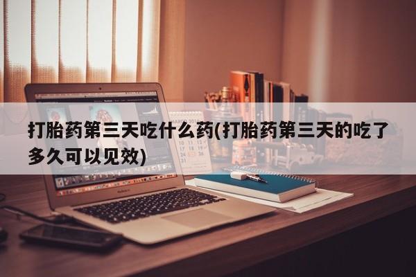 打胎药私人店联系方式保密发货,指导用药打胎药第三天吃什么药(打胎药第三天的吃了多久可以见效)