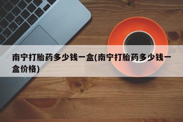 打胎药私人店联系方式保密发货,指导用药南宁打胎药多少钱一盒(南宁打胎药多少钱一盒价格)