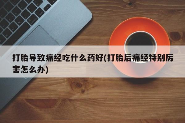 打胎药私人店联系方式保密发货,指导用药打胎导致痛经吃什么药好(打胎后痛经特别厉害怎么办)