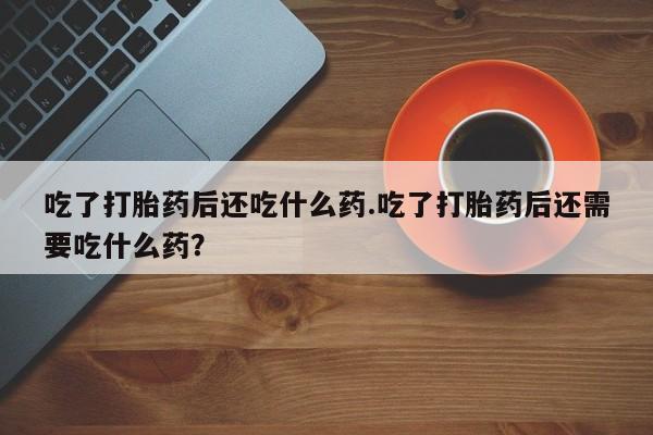 打胎药私人店联系方式保密发货,指导用药吃了打胎药后还吃什么药.吃了打胎药后还需要吃什么药？