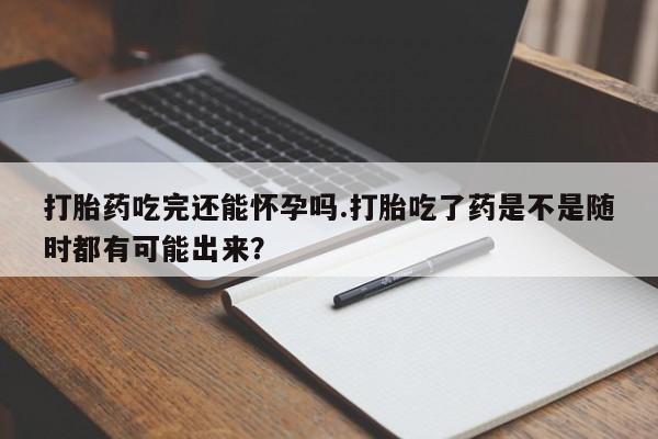 打胎药私人店联系方式保密发货,指导用药打胎药吃完还能怀孕吗.打胎吃了药是不是随时都有可能出来？