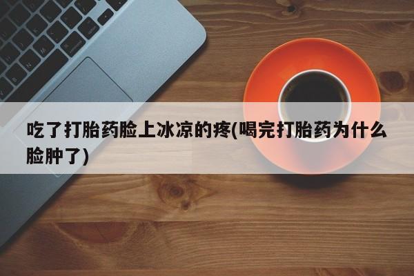 打胎药私人店联系方式保密发货,指导用药吃了打胎药脸上冰凉的疼(喝完打胎药为什么脸肿了)