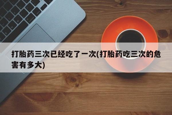 打胎药私人店联系方式保密发货,指导用药打胎药三次已经吃了一次(打胎药吃三次的危害有多大)