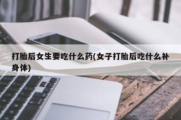 打胎药私人店联系方式保密发货,指导用药打胎后女生要吃什么药(女子打胎后吃什么补身体)