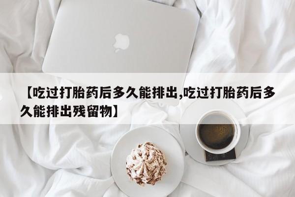 打胎药私人店联系方式保密发货,指导用药【吃过打胎药后多久能排出,吃过打胎药后多久能排出残留物】