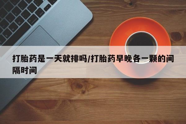 打胎药私人店联系方式保密发货,指导用药打胎药是一天就排吗/打胎药早晚各一颗的间隔时间