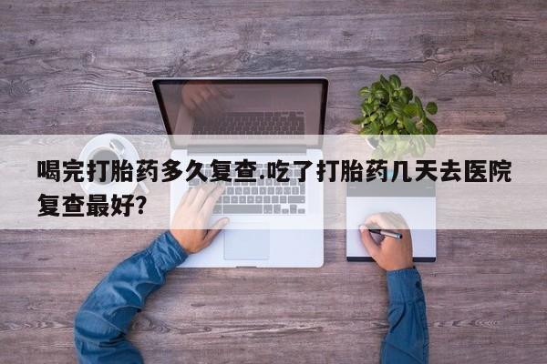 打胎药私人店联系方式保密发货,指导用药喝完打胎药多久复查.吃了打胎药几天去医院复查最好？