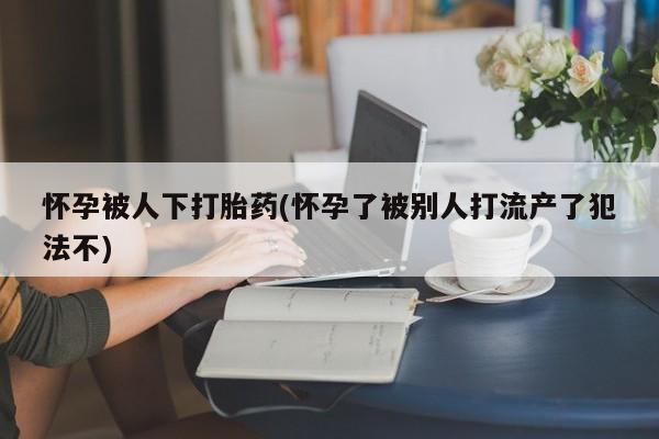打胎药私人店联系方式保密发货,指导用药怀孕被人下打胎药(怀孕了被别人打流产了犯法不)
