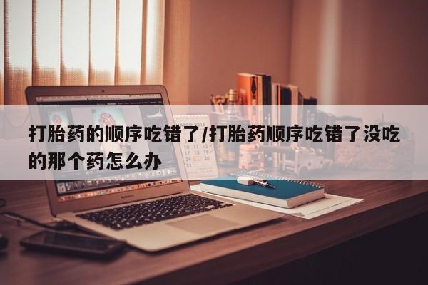 打胎药私人店联系方式保密发货,指导用药打胎药的顺序吃错了/打胎药顺序吃错了没吃的那个药怎么办