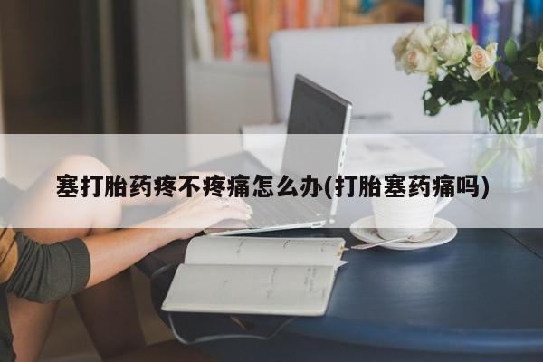 打胎药私人店联系方式保密发货,指导用药塞打胎药疼不疼痛怎么办(打胎塞药痛吗)